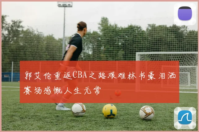 郭艾伦重返CBA之路艰难林书豪泪洒赛场感慨人生无常