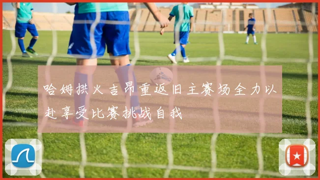 哈姆拱火吉昂重返旧主赛场全力以赴享受比赛挑战自我
