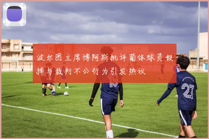 波尔图主席博阿斯批评葡体球员假摔与裁判不公行为引发热议