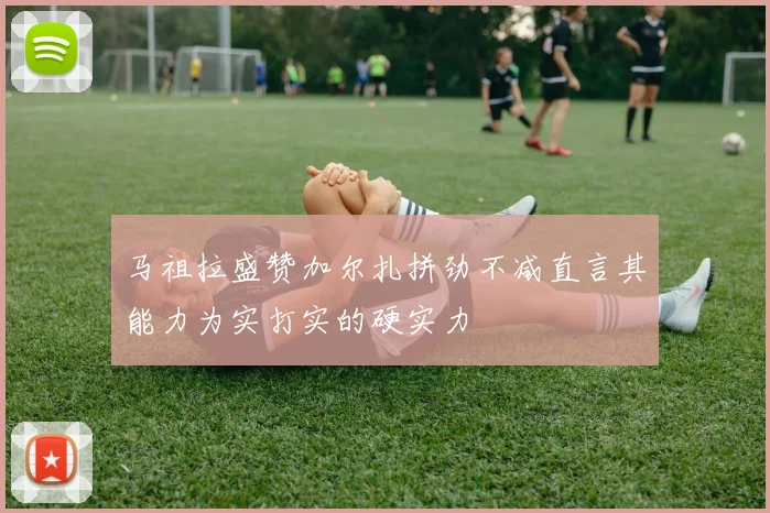 马祖拉盛赞加尔扎拼劲不减直言其能力为实打实的硬实力