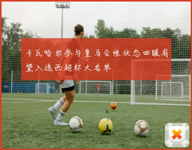 卡瓦哈尔参与皇马合练状态回暖有望入选西超杯大名单