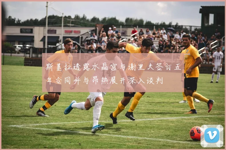 斯基拉透露水晶宫与谢里夫签订五年合同并与昂热展开深入谈判