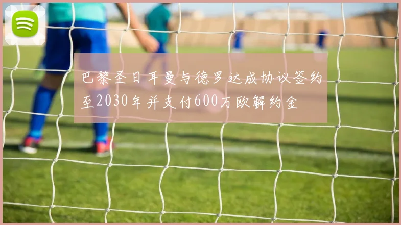 巴黎圣日耳曼与德罗达成协议签约至2030年并支付600万欧解约金