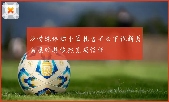 沙特媒体称小因扎吉不会下课新月高层对其依然充满信任