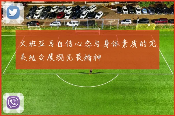 文班亚马自信心态与身体素质的完美结合展现无畏精神