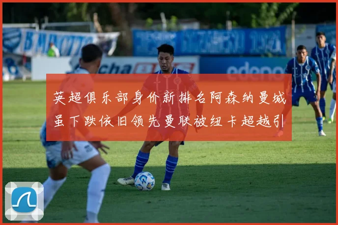 英超俱乐部身价新排名阿森纳曼城虽下跌依旧领先曼联被纽卡超越引关注