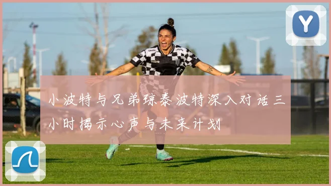 小波特与兄弟琼泰波特深入对话三小时揭示心声与未来计划