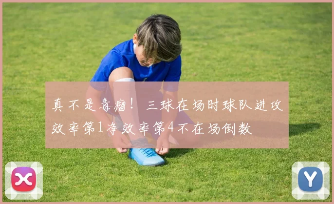 真不是毒瘤！三球在场时球队进攻效率第1净效率第4不在场倒数