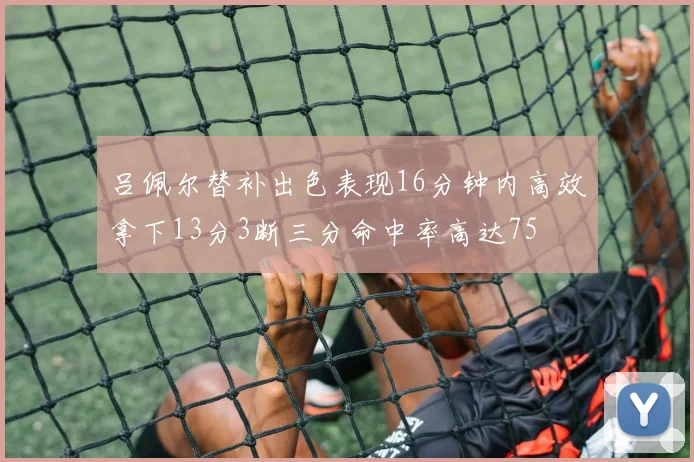 吕佩尔替补出色表现16分钟内高效拿下13分3断三分命中率高达75
