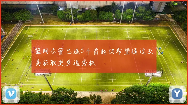 篮网尽管已选5个首轮仍希望通过交易获取更多选秀权