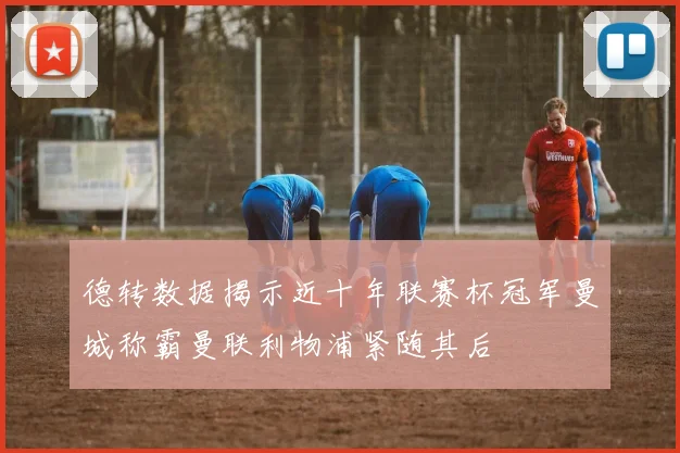 德转数据揭示近十年联赛杯冠军曼城称霸曼联利物浦紧随其后
