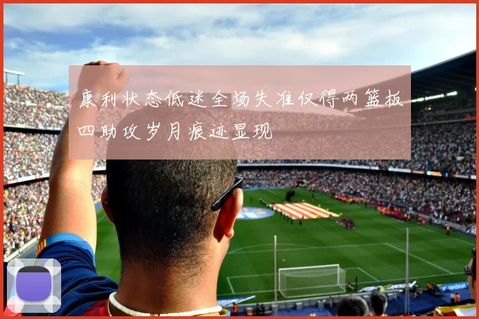 康利状态低迷全场失准仅得两篮板四助攻岁月痕迹显现