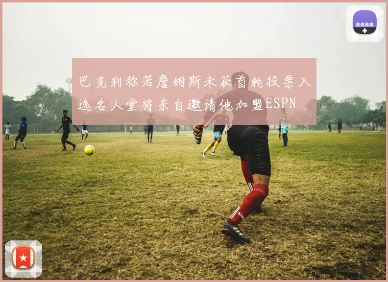 巴克利称若詹姆斯未获首轮投票入选名人堂将亲自邀请他加盟ESPN