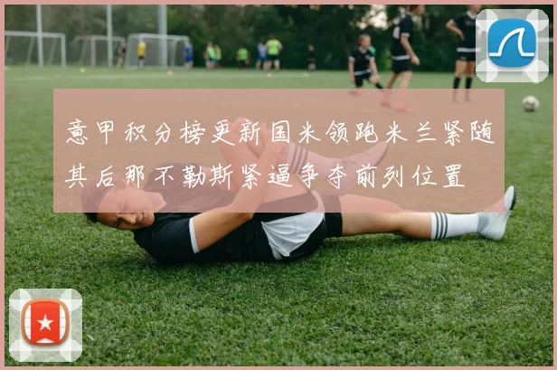 意甲积分榜更新国米领跑米兰紧随其后那不勒斯紧逼争夺前列位置