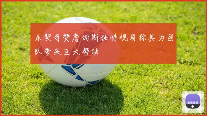 东契奇赞詹姆斯独特视角称其为团队带来巨大帮助