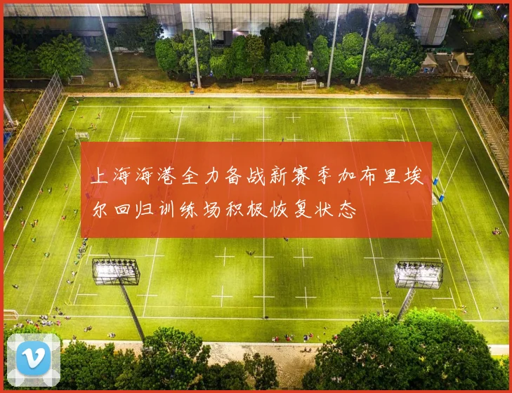 上海海港全力备战新赛季加布里埃尔回归训练场积极恢复状态