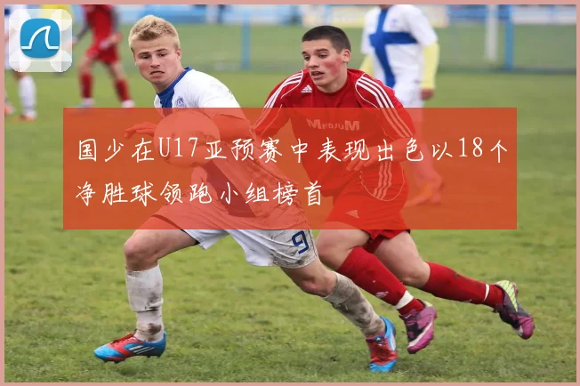 国少在U17亚预赛中表现出色以18个净胜球领跑小组榜首