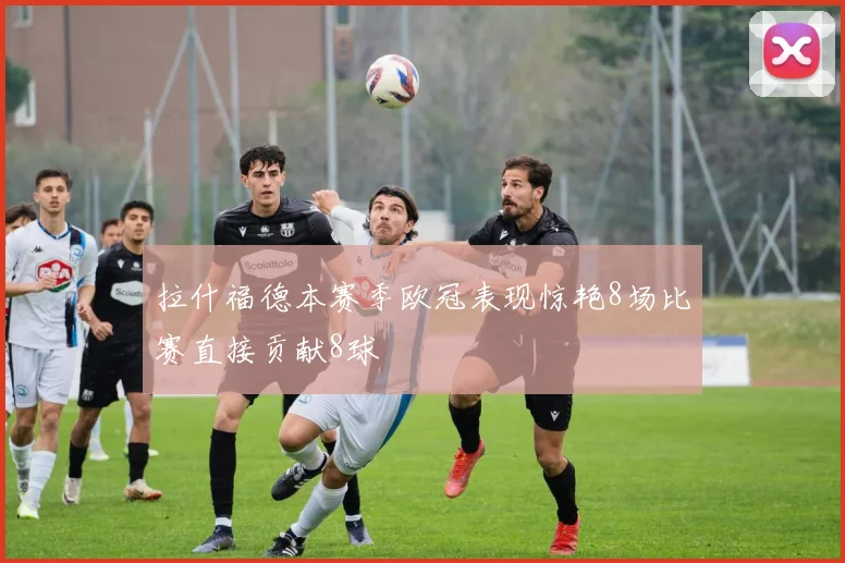 拉什福德本赛季欧冠表现惊艳8场比赛直接贡献8球