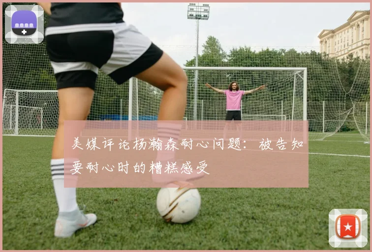 美媒评论杨瀚森耐心问题：被告知要耐心时的糟糕感受