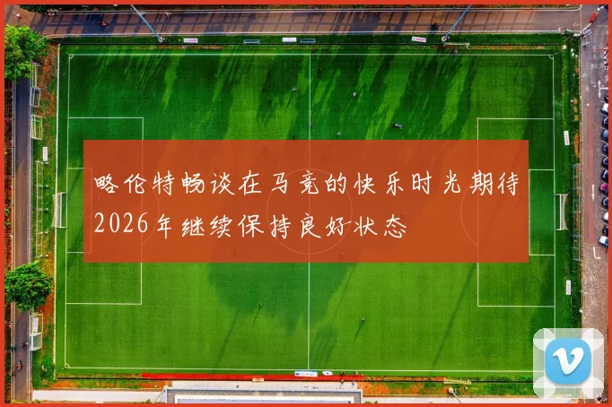 略伦特畅谈在马竞的快乐时光期待2026年继续保持良好状态