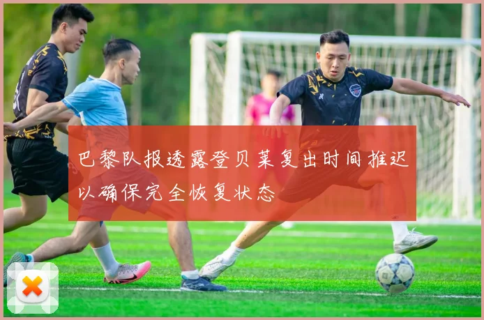 巴黎队报透露登贝莱复出时间推迟以确保完全恢复状态