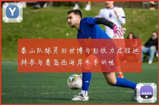泰山队球员刘世博与彭欣力启程迪拜参与青岛西海岸冬季训练
