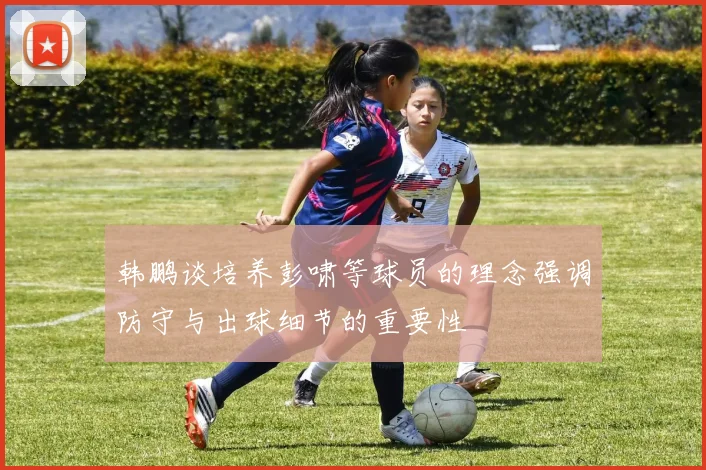 韩鹏谈培养彭啸等球员的理念强调防守与出球细节的重要性