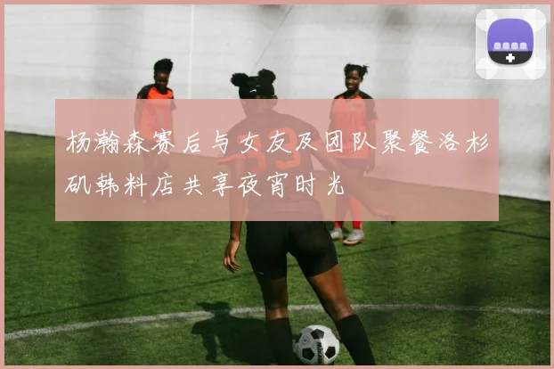 杨瀚森赛后与女友及团队聚餐洛杉矶韩料店共享夜宵时光