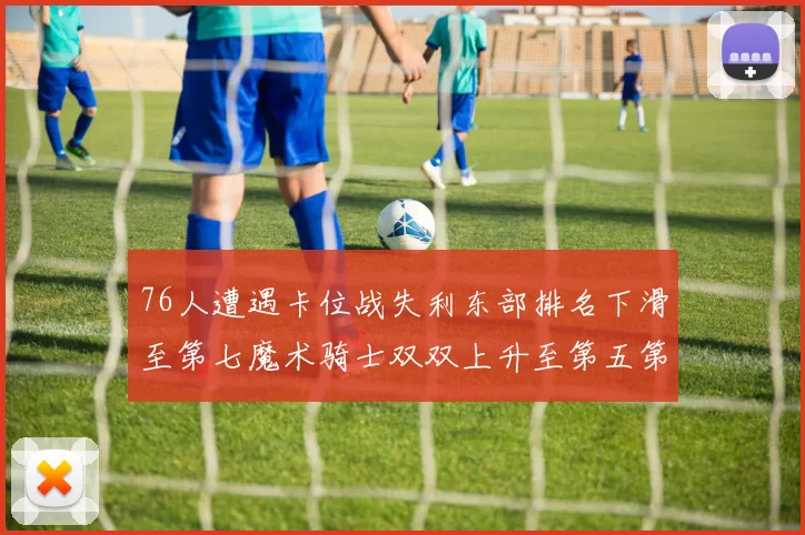 76人遭遇卡位战失利东部排名下滑至第七魔术骑士双双上升至第五第六位