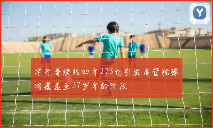 字母哥续约四年275亿引发高管犹豫将覆盖至37岁年龄阶段
