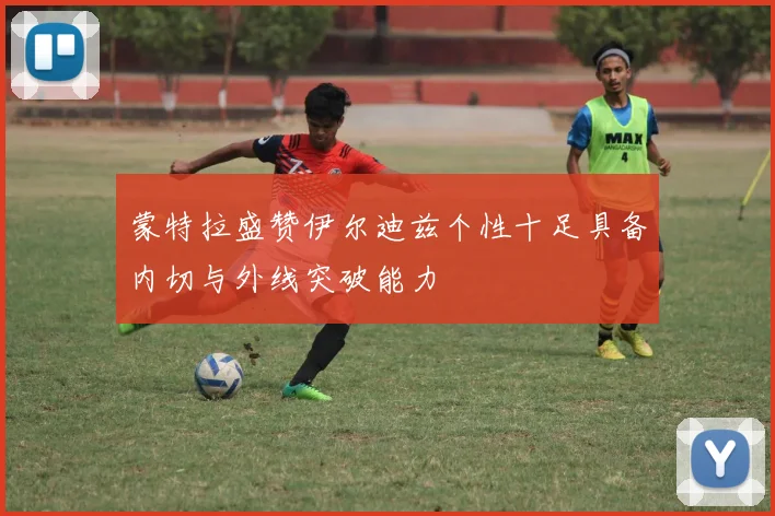 蒙特拉盛赞伊尔迪兹个性十足具备内切与外线突破能力