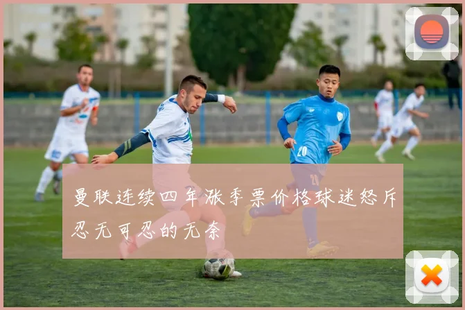 曼联连续四年涨季票价格球迷怒斥忍无可忍的无奈