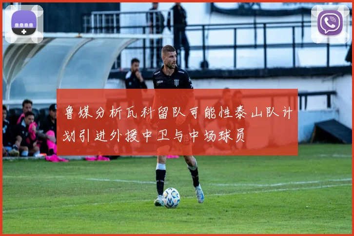 鲁媒分析瓦科留队可能性泰山队计划引进外援中卫与中场球员