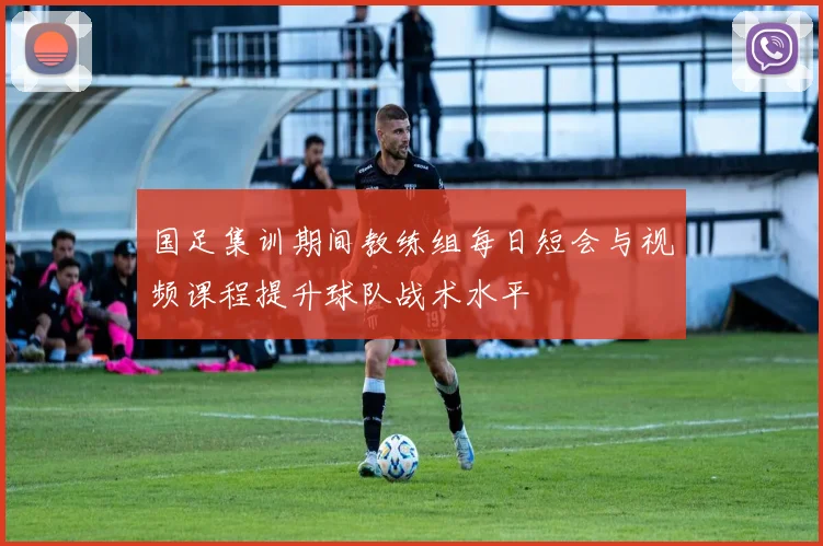 国足集训期间教练组每日短会与视频课程提升球队战术水平