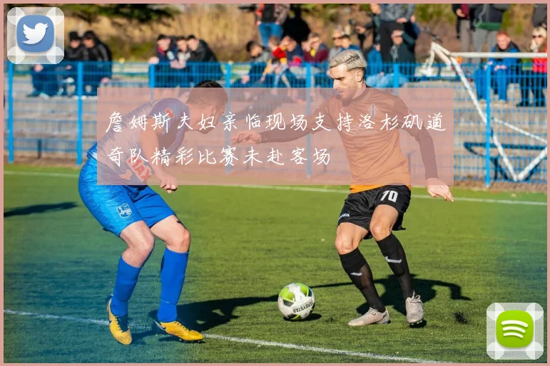 詹姆斯夫妇亲临现场支持洛杉矶道奇队精彩比赛未赴客场